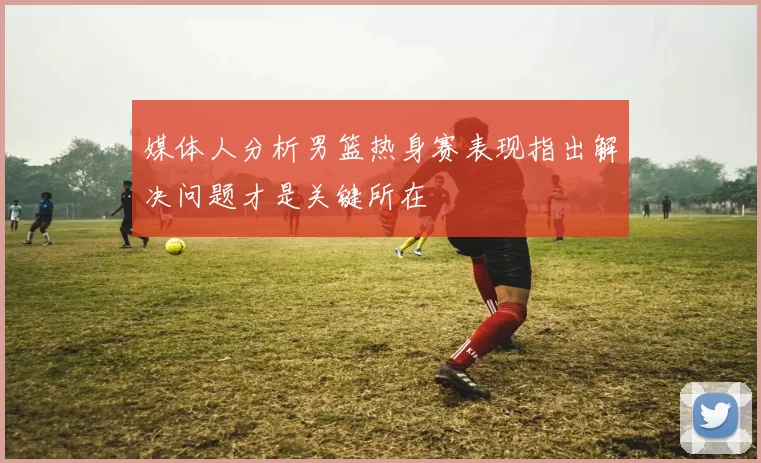 媒体人分析男篮热身赛表现指出解决问题才是关键所在