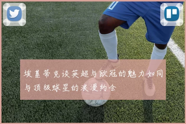 埃基蒂克谈英超与欧冠的魅力如同与顶级球星的浪漫约会