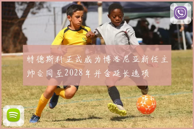 特德斯科正式成为博洛尼亚新任主帅合同至2028年并含延长选项