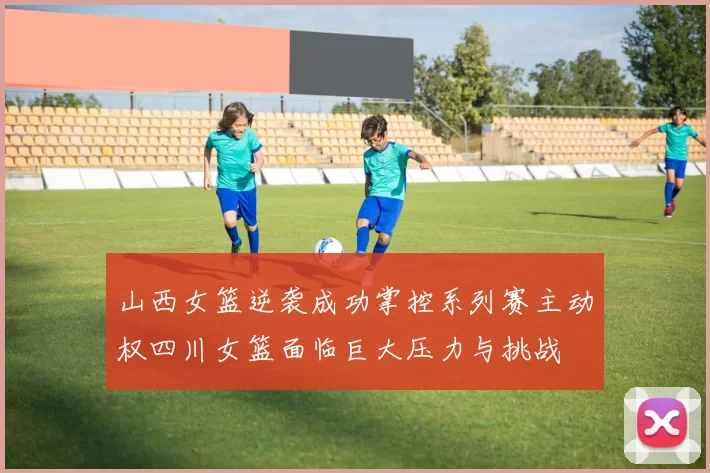 山西女篮逆袭成功掌控系列赛主动权四川女篮面临巨大压力与挑战