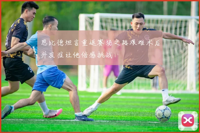 恩比德坦言重返赛场之路艰难术后并发症让他倍感挑战