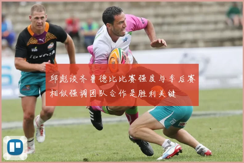 邱彪谈齐鲁德比比赛强度与季后赛相似强调团队合作是胜利关键