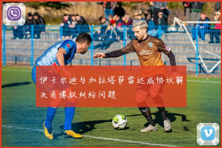 伊卡尔迪与加拉塔萨雷达成协议解决肖像权纠纷问题