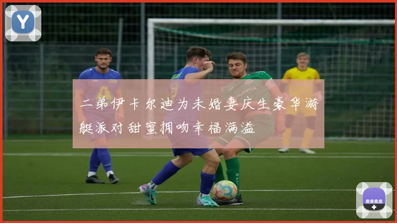 二弟伊卡尔迪为未婚妻庆生豪华游艇派对甜蜜拥吻幸福满溢